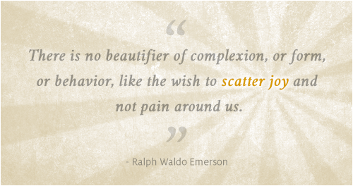 There is no beautifier of complexion, or form, or behavior, like the wish to scatter joy and not pain around us. ~ Ralph Waldo Emerson