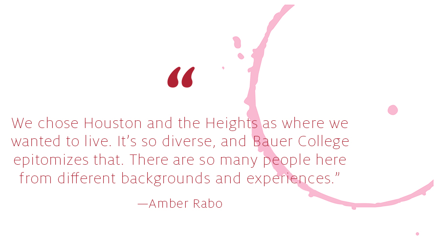 We chose Houston and the Heights as where we
wanted to live. It’s so diverse, and Bauer College
epitomizes that. There are so many people here
from different backgrounds and experiences.