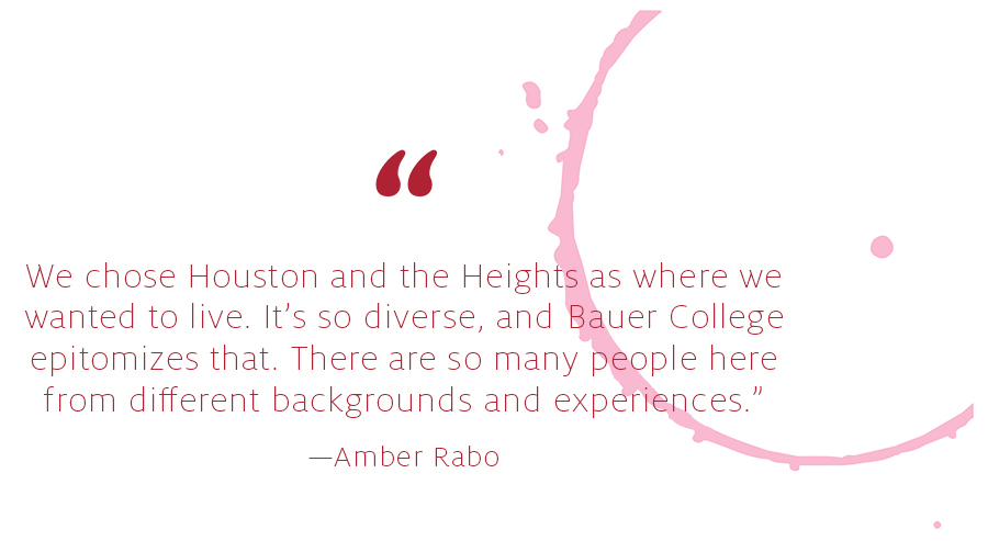 We chose Houston and the Heights as where we
wanted to live. It’s so diverse, and Bauer College
epitomizes that. There are so many people here
from different backgrounds and experiences.