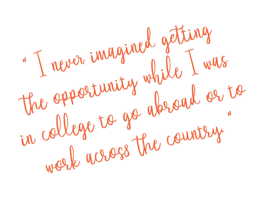 I never imagined getting
the opportunity while I was
in college to go abroad or to
work across the country.