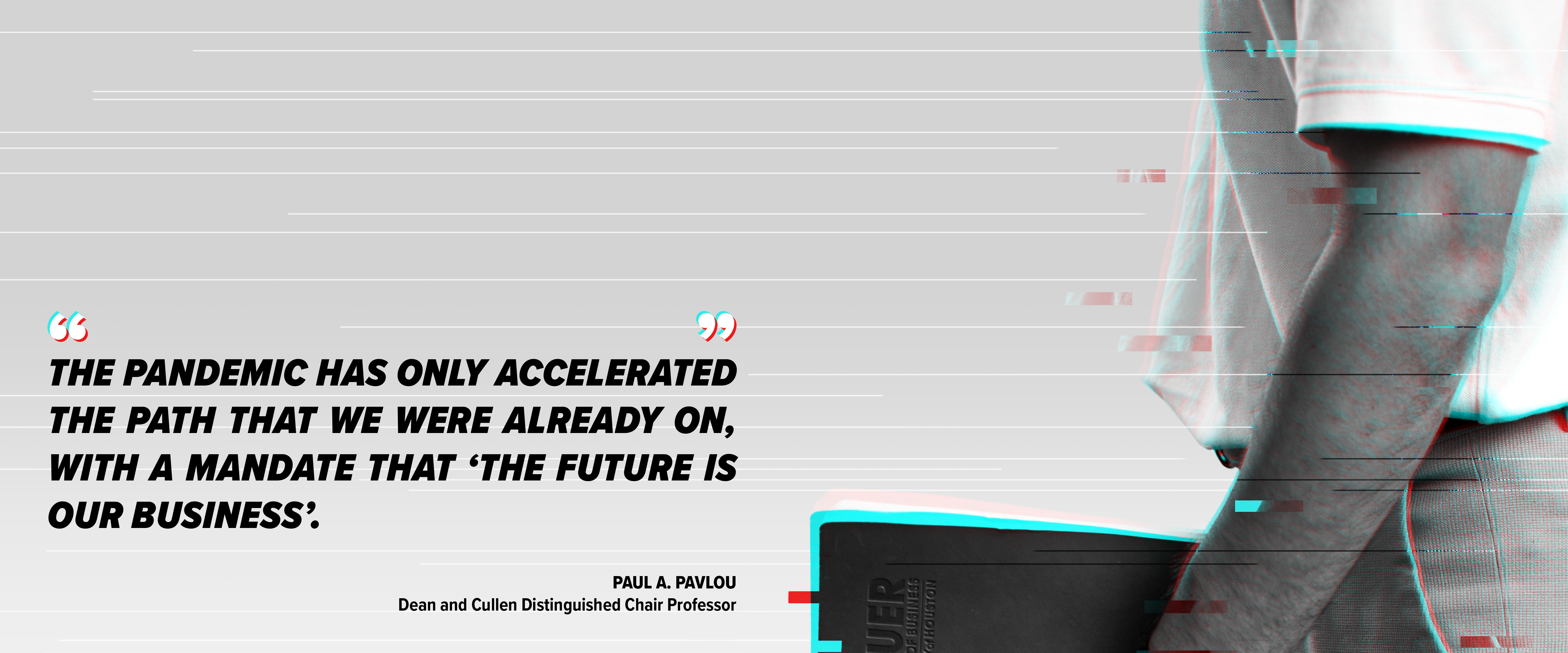Paul A. Pavlou, Dean and Cullen Distinguished Chair Professor, said quote The pandemic has only accelerated the path that we were already on, with a mandate that 'The Future is Our Business' unquote.